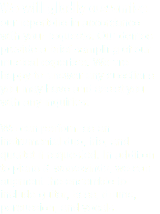 We will gladly customize our repertoire in accordance with your requests. Our demos provide a brief sampling of our musical expertise. We are happy to answer any questions you may have and assist you with any inquiries. We can perform as an instrumental duo, trio, and quartet if requested. In addition to piano & woodwinds, we can augment the ensemble to include guitar, bass, drums, percussion, and vocals. 